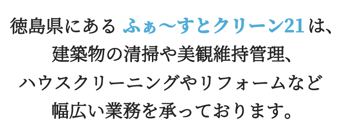 徳島県にあるふぁ～すとクリーン21は、建築物の清掃や美観維持管理、ハウスクリーニングやリフォームなど幅広い業務を承っております。
